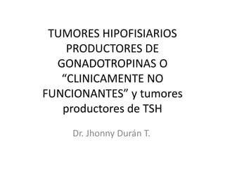 TUMORES HIPOFISIARIOS
PRODUCTORES DE
GONADOTROPINAS O
“CLINICAMENTE NO
FUNCIONANTES” y tumores
productores de TSH
Dr. Jhonny Durán T.
 