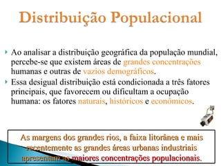 Ao analisar a distribuição geográfica da população mundial, percebe-se que existem áreas de  grandes concentrações  humanas e outras de  vazios demográficos . Essa desigual distribuição está condicionada a três fatores principais, que favorecem ou dificultam a ocupação humana: os fatores  naturais ,  históricos  e  econômicos . As margens dos grandes rios, a faixa litorânea e mais recentemente as grandes áreas urbanas industriais apresentam as  maiores concentrações populacionais . 