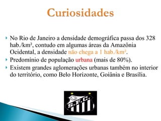 No Rio de Janeiro a densidade demográfica passa dos 328 hab./km², contudo em algumas áreas da Amazônia Ocidental, a densidade  não chega a 1 hab./km² . Predomínio de população  urbana  (mais de 80%).  Existem grandes aglomerações urbanas também no interior do território, como Belo Horizonte, Goiânia e Brasília.  
