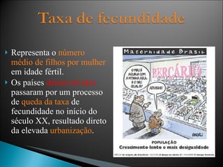 Representa o  número médio de filhos por mulher  em idade fértil. Os países  desenvolvidos  passaram por um processo de  queda da taxa  de fecundidade no início do século XX, resultado direto da elevada  urbanização . 