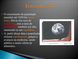 O crescimento da população mundial até 1830 foi  muito lento . Havia  alta taxa de  natalidade , mas a taxa de  mortalidade  também era alta, mantendo-se um  equilíbrio . A  partir dessa data a população cresceu  rapidamente , graças a avanços na medicina, saúde pública e maior oferta de alimentos. 