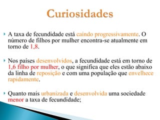 A taxa de fecundidade está  caindo progressivamente . O número de filhos por mulher encontra-se atualmente em torno de  1,8 . Nos países  desenvolvidos , a fecundidade está em torno de  1,6 filho por mulher , o que significa que eles estão abaixo da linha de  reposição  e com uma população que  envelhece rapidamente . Quanto mais  urbanizada  e  desenvolvida  uma sociedade  menor  a taxa de fecundidade; 