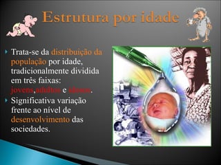 Trata-se da  distribuição da população  por idade, tradicionalmente dividida em três faixas:  jovens , adultos  e  idosos . Significativa variação frente ao nível de  desenvolvimento  das sociedades. 