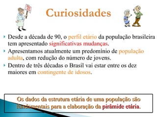 Desde a década de 90, o  perfil etário  da população brasileira tem apresentado  significativas mudanças . Apresentamos atualmente um predomínio de  população adulta , com redução do número de jovens. Dentro de três décadas o Brasil vai estar entre os dez maiores em  contingente de idosos . Os dados da estrutura etária de uma população são fundamentais para a elaboração da  pirâmide etária . 