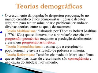 O crescimento da população despertou preocupação no mundo científico e nos economistas. Idéias e debates surgiram para tentar solucionar o problema, criando-se diversas teorias, entre as quais destacamos:  Teoria Malthusiana : elaborada por Thomas Robert Malthus (1776-1834) que salientava que a população crescia em  progressão geométrica  enquanto a produção de alimentos crescia em  progressão aritmética . Teoria Neomalthusiana : destaca que o crescimento populacional levava a situação de pobreza e miséria. Teoria Reformista : Também chamada de Marxista,afirma que as elevadas taxas de crescimento são  conseqüência  e não causa do subdesenvolvimento.  