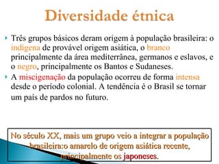 Três grupos básicos deram origem à população brasileira: o  indígena  de provável origem asiática, o  branco  principalmente da área mediterrânea, germanos e eslavos, e o  negro , principalmente os Bantos e Sudaneses. A  miscigenação  da população ocorreu de forma  intensa  desde o período colonial. A tendência é o Brasil se tornar um país de pardos no futuro.   No século XX, mais um grupo veio a integrar a população brasileira:o amarelo de origem asiática recente, principalmente os  japoneses . 