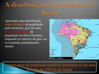 Apresenta uma distribuição  muito desigual  da população pelo território, pois há uma  forte concentração  da população na faixa litorânea, enquanto no interior do país vai se tornando gradualmente menor. A maior parte da população brasileira concentra-se em uma faixa de até 300 km do litoral. 