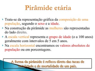 Trata-se da representação gráfica da  composição de uma população , segundo o  sexo  e a  idade . Na construção da pirâmide as  mulheres  são representadas do lado  direito . A  escala vertical  representa o  grupo de idade  (o a 100 anos) geralmente com intervalos de 5 em 5 anos. Na  escala horizontal  encontramos os  valores absolutos de população  ou em porcentagens. A forma da pirâmide é reflexo direto das taxas de natalidade e de mortalidade de um país. 
