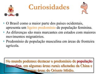 O Brasil como a maior parte dos países ocidentais, apresenta um  ligeiro predomínio  de população feminina. As diferenças são mais marcantes em estados com maiores movimentos migratórios. Predomínio de população masculina em áreas de fronteira agrícola. No mundo podemos destacar o predomínio de  população masculina , em algumas áreas rurais afastadas da China e algumas áreas do Oriente Médio. 