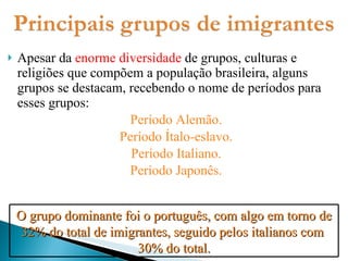 Apesar da  enorme diversidade  de grupos, culturas e religiões que compõem a população brasileira, alguns grupos se destacam, recebendo o nome de períodos para esses grupos: Período Alemão. Período Ítalo-eslavo. Período Italiano. Período Japonês. O grupo dominante foi o português, com algo em torno de 32% do total de imigrantes, seguido pelos italianos com  30% do total. 