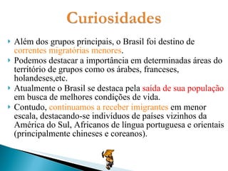 Além dos grupos principais, o Brasil foi destino de  correntes migratórias menores . Podemos destacar a importância em determinadas áreas do território de grupos como os árabes, franceses, holandeses,etc. Atualmente o Brasil se destaca pela  saída de sua população  em busca de melhores condições de vida. Contudo,  continuamos a receber imigrantes  em menor escala, destacando-se indivíduos de países vizinhos da América do Sul, Africanos de língua portuguesa e orientais (principalmente chineses e coreanos). 
