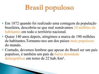 Em 1872 quando foi realizado uma contagem da população brasileira, descobriu-se que mal somávamos  10 milhões de habitantes  em todo o território nacional. Quase 140 anos depois, atingimos a marca de 190 milhões de habitantes.Tornamo-nos um dos países  mais populosos  do mundo. Contudo, devemos lembrar que apesar do Brasil ser um país populoso, é também um país de  baixa densidade demográfica : em torno de 22 hab./km². 