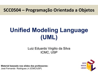 SCC0504 – Programação Orientada a Objetos
1
Unified Modeling Language
(UML)
Luiz Eduardo Virgilio da Silva
ICMC, USP
Material baseado nos slides dos professores:
José Fernando Rodrigues Jr (ICMC/USP)
 