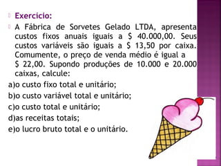  Exercício:
 A Fábrica de Sorvetes Gelado LTDA, apresenta
  custos fixos anuais iguais a $ 40.000,00. Seus
  custos variáveis são iguais a $ 13,50 por caixa.
  Comumente, o preço de venda médio é igual a
  $ 22,00. Supondo produções de 10.000 e 20.000
  caixas, calcule:
a)o custo fixo total e unitário;
b)o custo variável total e unitário;
c)o custo total e unitário;
d)as receitas totais;
e)o lucro bruto total e o unitário.
 