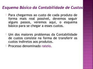 Esquema Básico da Contabilidade de Custos
    Para chegarmos ao custo de cada produto de
     forma mais real possível, devemos seguir
     alguns passos, veremos aqui, o esquema
     básico para se chegar a esses custos.

    Um dos maiores problemas da Contabilidade
     de custos consiste na forma de transferir os
     custos indiretos aos produtos.
    Processo denominado rateio.
 