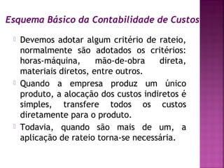 Esquema Básico da Contabilidade de Custos
    Devemos adotar algum critério de rateio,
     normalmente são adotados os critérios:
     horas-máquina,      mão-de-obra    direta,
     materiais diretos, entre outros.
    Quando a empresa produz um único
     produto, a alocação dos custos indiretos é
     simples, transfere todos os custos
     diretamente para o produto.
    Todavia, quando são mais de um, a
     aplicação de rateio torna-se necessária.
 