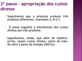 2º passo – apropriação dos custos
diretos
     Suponhamos que a empresa produza três
      produtos diferentes, chamados A, B e C.

      O passo seguinte a distribuição dos custos
      diretos aos três produtos.

     Suponhamos, ainda, que além da matéria-
      prima, sejam custos diretos, parte da mão-
      de-obra e parte da energia elétrica.
 