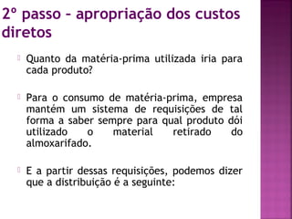 2º passo – apropriação dos custos
diretos
     Quanto da matéria-prima utilizada iria para
      cada produto?

     Para o consumo de matéria-prima, empresa
      mantém um sistema de requisições de tal
      forma a saber sempre para qual produto dói
      utilizado   o    material   retirado    do
      almoxarifado.

     E a partir dessas requisições, podemos dizer
      que a distribuição é a seguinte:
 