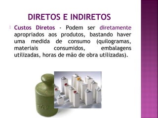 DIRETOS E INDIRETOS
   Custos Diretos - Podem ser diretamente
    apropriados aos produtos, bastando haver
    uma medida de consumo (quilogramas,
    materiais       consumidos,      embalagens
    utilizadas, horas de mão de obra utilizadas).
 
