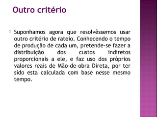 Outro critério

   Suponhamos agora que resolvêssemos usar
    outro critério de rateio. Conhecendo o tempo
    de produção de cada um, pretende-se fazer a
    distribuição      dos      custos   indiretos
    proporcionais a ele, e faz uso dos próprios
    valores reais de Mão-de-obra Direta, por ter
    sido esta calculada com base nesse mesmo
    tempo.
 