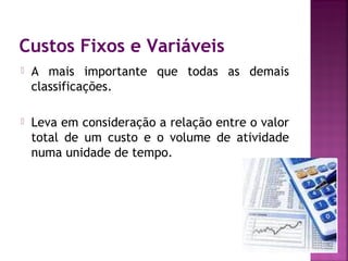 Custos Fixos e Variáveis
   A mais importante que todas as demais
    classificações.

   Leva em consideração a relação entre o valor
    total de um custo e o volume de atividade
    numa unidade de tempo.
 