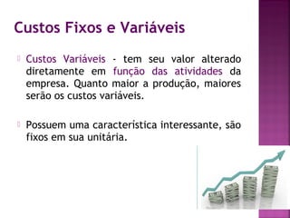 Custos Fixos e Variáveis
   Custos Variáveis - tem seu valor alterado
    diretamente em função das atividades da
    empresa. Quanto maior a produção, maiores
    serão os custos variáveis.

   Possuem uma característica interessante, são
    fixos em sua unitária.
 