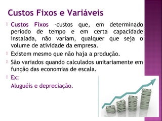 Custos Fixos e Variáveis
   Custos Fixos -custos que, em determinado
    período de tempo e em certa capacidade
    instalada, não variam, qualquer que seja o
    volume de atividade da empresa.
   Existem mesmo que não haja a produção.
   São variados quando calculados unitariamente em
    função das economias de escala.
   Ex:
    Aluguéis e depreciação.
 