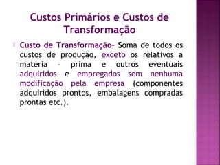 Custos Primários e Custos de
Transformação
 Custo de Transformação- Soma de todos os
custos de produção, exceto os relativos a
matéria – prima e outros eventuais
adquiridos e empregados sem nenhuma
modificação pela empresa (componentes
adquiridos prontos, embalagens compradas
prontas etc.).
 