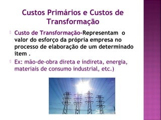 Custos Primários e Custos de
Transformação
 Custo de Transformação-Representam o
valor do esforço da própria empresa no
processo de elaboração de um determinado
item .
 Ex: mão-de-obra direta e indireta, energia,
materiais de consumo industrial, etc.)
 