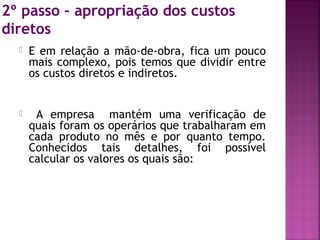 2º passo – apropriação dos custos
diretos
 E em relação a mão-de-obra, fica um pouco
mais complexo, pois temos que dividir entre
os custos diretos e indiretos.
 A empresa mantém uma verificação de
quais foram os operários que trabalharam em
cada produto no mês e por quanto tempo.
Conhecidos tais detalhes, foi possível
calcular os valores os quais são:
 