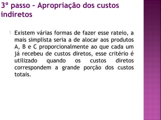 3º passo – Apropriação dos custos
indiretos
 Existem várias formas de fazer esse rateio, a
mais simplista seria a de alocar aos produtos
A, B e C proporcionalmente ao que cada um
já recebeu de custos diretos, esse critério é
utilizado quando os custos diretos
correspondem a grande porção dos custos
totais.
 