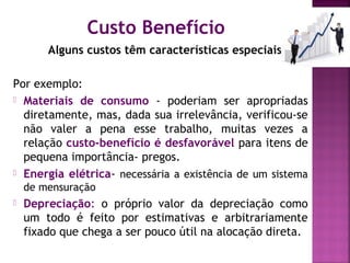 Custo Benefício
Alguns custos têm características especiais.
Por exemplo:
 Materiais de consumo - poderiam ser apropriadas
diretamente, mas, dada sua irrelevância, verificou-se
não valer a pena esse trabalho, muitas vezes a
relação custo-benefício é desfavorável para itens de
pequena importância- pregos.
 Energia elétrica- necessária a existência de um sistema
de mensuração
 Depreciação: o próprio valor da depreciação como
um todo é feito por estimativas e arbitrariamente
fixado que chega a ser pouco útil na alocação direta.
 