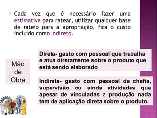  Cada vez que é necessário fazer uma
estimativa para ratear, utilizar qualquer base
de rateio para a apropriação, fica o custo
incluído como indireto.
Mão
de
Obra
Direta- gasto com pessoal que trabalha
e atua diretamente sobre o produto que
está sendo elaborado
Indireta- gasto com pessoal da chefia,
supervisão ou ainda atividades que
apesar de vinculadas a produção nada
tem de aplicação direta sobre o produto.
 