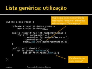 Lista genérica: utilizaçãopublicclassFloor {privateArrayList<Room> rooms =newArrayList<Room>();publicFloor(final intnumberOfRooms) {        for (introomNumber = 1; roomNumber != numberOfRooms + 1; roomNumber++)rooms.addFirst(newRoom(roomNumber));    }publicvoid show() {while (rooms.hasNext())            out.println(rooms.next());    }}2009/2010Programação OrientadaporObjectos12Inserir novo elemento no início ou a meio da lista implica “empurrar” elementos existentes para “fazer espaço”.Para fazer isto o que é preciso?