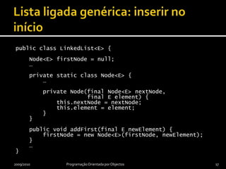 Lista ligada genérica: inserir no iníciopublic class LinkedList<E> {    Node<E> firstNode = null;    …    private static class Node<E> {        …        private Node(final Node<E> nextNode,                     final E element) {this.nextNode = nextNode;this.element = element;        }    }    public void addFirst(final E newElement) {firstNode = new Node<E>(firstNode, newElement);    }    …}2009/2010Programação Orientada por Objectos17