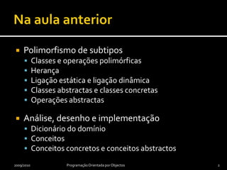 Na aula anteriorPolimorfismo de subtiposClasses e operações polimórficasHerançaLigação estática e ligação dinâmicaClasses abstractas e classes concretasOperações abstractasAnálise, desenho e implementaçãoDicionário do domínioConceitosConceitos concretos e conceitos abstractos2009/2010Programação Orientada por Objectos2