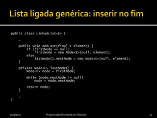 Lista ligada genérica: inserir no fimpublic class LinkedList<E> {    …    public void addLast(final E element) {        if (firstNode == null)firstNode = new Node<E>(null, element);        elselastNode().nextNode = new Node<E>(null, element);    }    private Node<E> lastNode() {        Node<E> node = firstNode;        while (node.nextNode != null)            node = node.nextNode;        return node;    }    …}2009/2010Programação Orientada por Objectos21