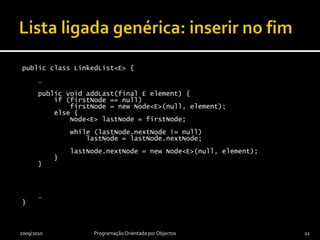 Lista ligada genérica: inserir no fimpublic class LinkedList<E> {    …    public void addLast(final E element) {        if (firstNode == null)firstNode = new Node<E>(null, element);        else {            Node<E> lastNode = firstNode;            while (lastNode.nextNode != null)lastNode = lastNode.nextNode;lastNode.nextNode = new Node<E>(null, element);        }    }    …}2009/2010Programação Orientada por Objectos22