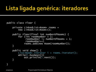 Lista ligada genérica: iteradorespublicclassFloor {privateLinkedList<Room> rooms =newLinkedList<Room>();publicFloor(final intnumberOfRooms) {        for (introomNumber = 1; roomNumber != numberOfRooms + 1; roomNumber++)rooms.add(newRoom(roomNumber));    }publicvoid show() {LinkedList<Room>.Iterator i = rooms.iterator();while(i.hasNext())            out.println(i.next());    }}2009/2010Programação OrientadaporObjectos28