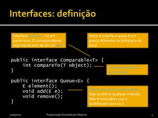 Interfaces: definiçãopublic interface Comparable<T> {intcompareTo(T object);}public interface Queue<E> {    E element();voidadd(E e);void remove();}2009/2010Programação Orientada por Objectos4Interface genérica. T é um parâmetro. O correspondente argumento tem de ser um tipo.Nota: A interface Queue é um pouco diferente na biblioteca do Java!Operações públicas por omissão.Operações apenas declaradas. Não se define qualquer método. Não é necessário usar o qualificador abstract.
