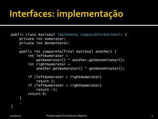 Interfaces: implementaçãopublic class Rational implements Comparable<Rational> {    private int numerator;    private int denominator;    …    public intcompareTo(final Rational another) {intleftNumerator = getNumerator() * another.getDenominator();intrightNumerator = another.getNumerator() * getDenominator();        if (leftNumerator > rightNumerator)            return 1;        if (leftNumerator < rightNumerator)            return -1;        return 0;    }    …}2009/2010Programação Orientada por Objectos5