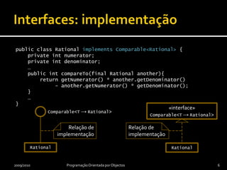 public class Rational implements Comparable<Rational> {    private int numerator;    private int denominator;    …    public intcompareTo(final Rational another){        return getNumerator() * another.getDenominator()             - another.getNumerator() * getDenominator();    }    …}Interfaces: implementação2009/2010Programação OrientadaporObjectos6«interface»Comparable<T->Rational>ImplementaçãoRelação de realizaçãoComparable<T -> Rational>RationalRational