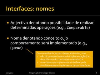 Interfaces: nomesAdjectivo denotando possibilidade de realizar determinadas operações (e.g., Comparable)Nome denotando conceito cujo comportamento será implementado (e.g., Queue)2009/2010Programação Orientada por Objectos8Caso semelhante ao das classes abstractas, masnão há qualquer herança de implementação (i.e., de atributos não constantes e métodos) euma classe que implemente a interface pode simultaneamente implementar outras interfaces.