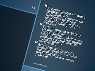 11                 O con
              med heci
             rede ida qumento
            reali senha e é      evolu
           even zação do atr           ià
           cont tos, in de no avés d
          pess acto c forma vos       a
       Pode oas. om outças our
                                ão
         (con resid
        pers hecim ir no i
        acedonaliz ento ndivíd
       pess ido at ado /           uo
       com oas ouravés tácito)
      recu o artef arma das o , ser
            perá acto zena utras
   Artefa vel.                 do
     conh ctos
    ser u ecime são fo
    dese tilizad nto q ntes d
   pess nvolv as ou ue pod e
         oas idas               em
                     por o
                           utras
 An  abel
            a Me
                 squi
                     ta
 