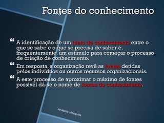 Fontes do conhecimento
               13




 A identificação de um hiato de conhecimento entre o
    que se sabe e o que se precisa de saber é,
    frequentemente, um estímulo para começar o processo
    de criação de conhecimento.
   Em resposta, a organização revê as fontes detidas
    pelos indivíduos ou outros recursos organizacionais.
   A este processo de aproximar o máximo de fontes
    possível dá-se o nome de fontes do conhecimento.



                   Anab
                       e   la M
                               esqu
                                    ita
 