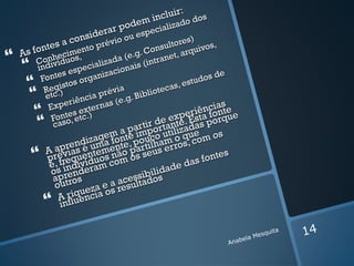 :
                                     in cluir dos
                                o dem ializado
                        e rar p espec
          a     c onsid
                    v        io ou   r       es)
      ntes mento pré          onsulto quivos,
 As fo nheci s,         e.g. C anet, ar
          o
      Co ivídu o
        d
                      a(     d
                       ializa onais (in
                                          tra
      in            ec
              s esp anizaci                                  e
       Fonte s org                                     dos d
           gisto
        Rec.)                 ia           tec as, e
                                                    stu
         t         ci a prév        iblio
         e                       g. B
          Exp  eriên rnas (e.                              ias
                s exte                                ênconte
                                                  peri f
           Fonte etc.)                         exe. Estaporque
           caso
                ,
                                 pa
                                             e
                                     rtir d tant adas
                                            r
                              ap        o     iz
                          em nte imp o utilo que m os
                        ag             c
                   ndiz ma fo te, pou lham ros, co
                 re é u               i
          A ap ias entemen o parteus er
               v
          prérequ íduos nã os s                      fonte
                                                           s
           é, f indiv ram com                de d
                                                  as
           os rende                     l da
                                    ibiois
            ap tros            cess
                           a aesultad
            ou         z e
                  iq ueca os r
             A rluen ia
           inf

                                                               ela Mes
                                                                       quita   14
                                                           Anab
 