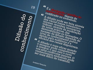 19                Éad
                                conh ivulga
                                              ç
                               codi ecimen ão / p
                                     ficad              a
                                              t
                                           o ouo deportilha do

                o
                              A dif              emb is de
                              dos vusão p


           e nto
                                                       ebid
           ão d              intra   ários ode s
                                           m
                             víde net, reu eios (  er fe
                                                               o.
                            de n  os), a niõe newisa atrav t
                           dem   ovas través s, sem letters és
                                        pr       d        in       ,
      ec im
                           suce onstraç áticas,a modeários,
    Difu s

                          níve sso da ões ou das              lação
                               l
                         detid de condifusão formaç
                        eficá o pela hecim depen ões. O
                               cia d audi ento               d
                      A dif         os ca ência préve do
c onh


                     o rec usão é          nais       e        io
                                                 disp a
                    e int eptor pmais e                onív
                                                              eis.
                            egra       o      ficaz
                   nos s          r o q de com qua
                   conh eus co ue es pree ndo
                  ser mecimennstruto tá a ou nder
                            ais d to em s men vir
                                 ifícil    b        t
                                        de trebido ais. O
                                             ansm pode
                Anab                                itir.
                    e la M
                        esqu
                               ita
 