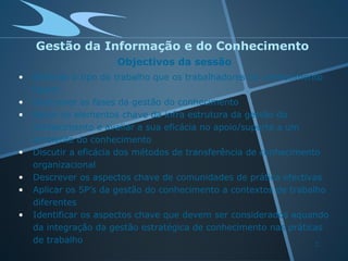 Gestão da Informação e do Conhecimento
                      Objectivos da sessão
•   Delinear o tipo de trabalho que os trabalhadores do conhecimento
    fazem
•   Descrever as fases da gestão do conhecimento
•   Rever os elementos chave da infra estrutura da gestão do
    conhecimento e avaliar a sua eficácia no apoio/suporte a um
    ambiente do conhecimento
•   Discutir a eficácia dos métodos de transferência de conhecimento
    organizacional
•   Descrever os aspectos chave de comunidades de prática efectivas
•   Aplicar os 5P’s da gestão do conhecimento a contextos de trabalho
    diferentes
•   Identificar os aspectos chave que devem ser considerados aquando
    da integração da gestão estratégica de conhecimento nas práticas
    de trabalho                                                    2
 