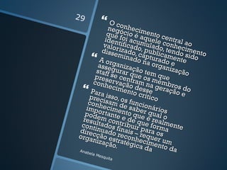 29
            O co
            negónhecim
            que cio é a ento c
           iden foi acum uele entral a
                          q
           valortificado uladoconhec o
          disse izado, , publi , tendo imento
                mina captu came sido
         A org        do n rado nte
         asse anizaç       a org e
                                a
        staff gurar q ão tem nização
        pres se cent ue os m que
       conhervaçã ram na embr
             ecim o des gera os do
    Para         ento se
                        crític
                                  ção e
    prec isso, os             o
    conh isam d funcio
                  e
   impo ecimen saber nários
  pode rtante to que qual o
 resu m con e de q é real
 cont ltados f tribuir ue formmente
direcinuado inais – para os a
orga ção es reconh requer
       nizaç traté ecim um
             ão.     gica     e
Anab
                          da nto da
    el
     a Me
          squi
              ta
 