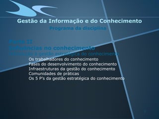 Gestão da Informação e do Conhecimento
                 Programa da disciplina


Parte II
Influências no conhecimento
Introdução à gestão estratégica do conhecimento
        Os trabalhadores do conhecimento
        Fases do desenvolvimento do conhecimento
        Infraestruturas da gestão do conhecimento
        Comunidades de práticas
        Os 5 P’s da gestão estratégica do conhecimento




                                                         3
 